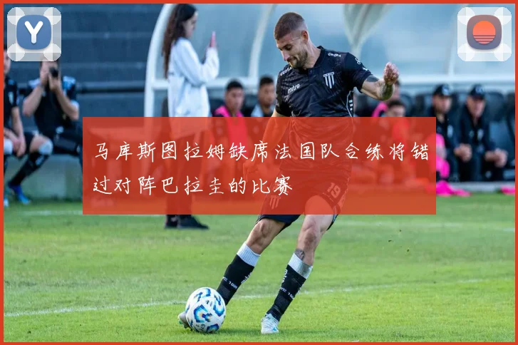 马库斯图拉姆缺席法国队合练将错过对阵巴拉圭的比赛