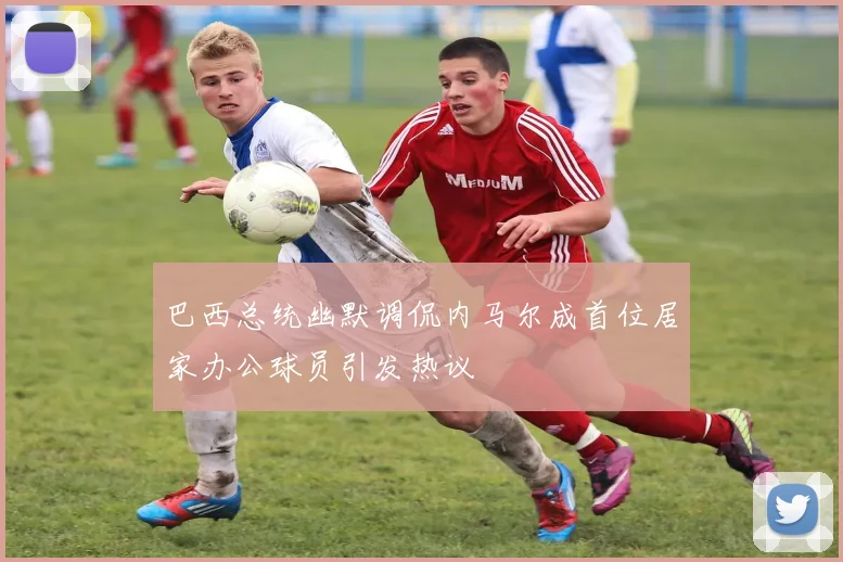 巴西总统幽默调侃内马尔成首位居家办公球员引发热议