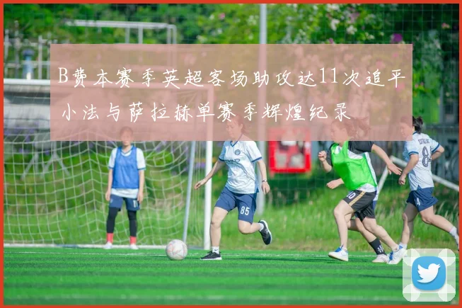 B费本赛季英超客场助攻达11次追平小法与萨拉赫单赛季辉煌纪录