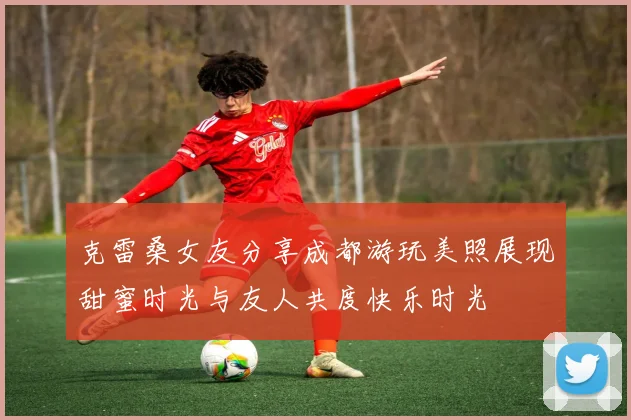 克雷桑女友分享成都游玩美照展现甜蜜时光与友人共度快乐时光