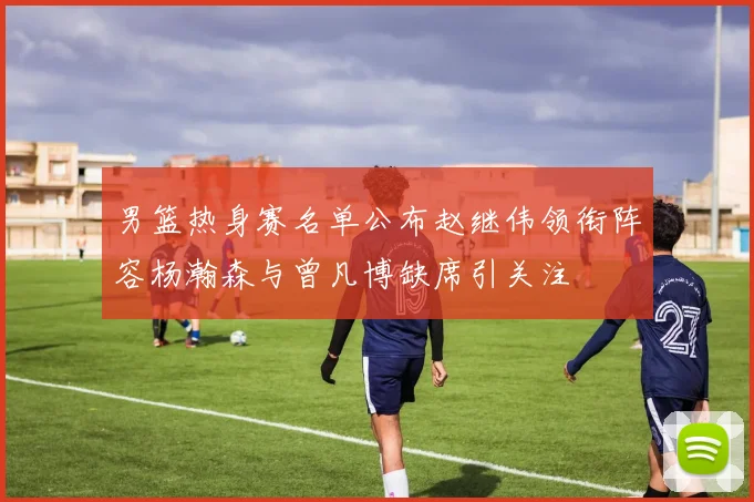 男篮热身赛名单公布赵继伟领衔阵容杨瀚森与曾凡博缺席引关注