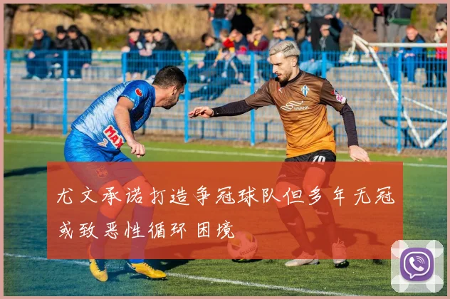 尤文承诺打造争冠球队但多年无冠或致恶性循环困境