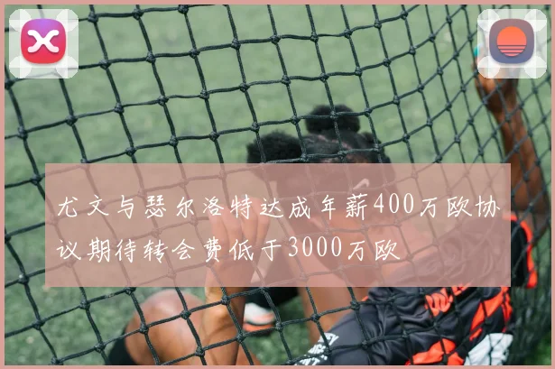尤文与瑟尔洛特达成年薪400万欧协议期待转会费低于3000万欧
