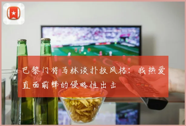 巴黎门将马林谈扑救风格：我热爱直面前锋的侵略性出击
