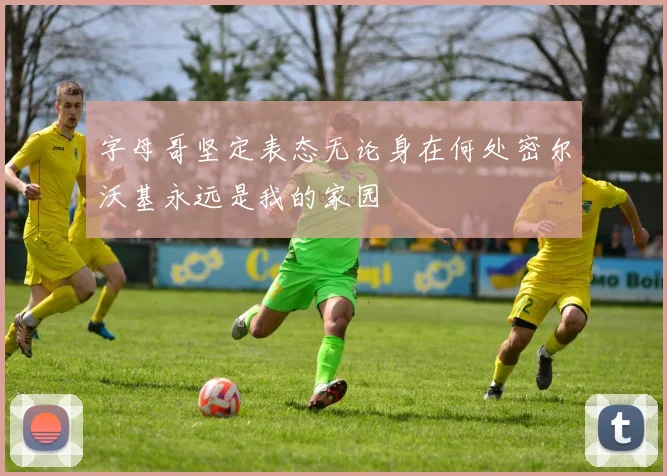 字母哥坚定表态无论身在何处密尔沃基永远是我的家园