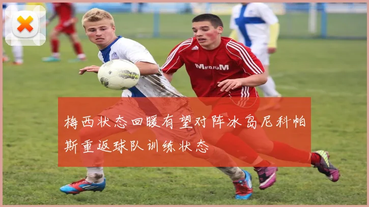 梅西状态回暖有望对阵冰岛尼科帕斯重返球队训练状态